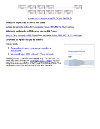 (download do arquivo em PERT Chart EXPERT)
Videoaula explicando o cálculo das datas
Método do Caminho Crítico from Alexandre Paiva, PMP, MCTS, ITIL on Vimeo.
Videoaula explicando o CPM com o uso do MS Project
Método CPM utilizando o MS Project from Alexandre Paiva, PMP, MCTS, ITIL on Vimeo.
Download da Apresentação do Método
Related posts:
1. Desenvolvendo o cronograma com o auxílio de
indicadores
2. Microsoft Project 2007 – Dica 01: Tipos de tarefa
Este registro foi publicado em Sunday, July 17th, 2011 at 11:03
PM e está armazenado em MS Project 2007, Tempo. You can
follow any responses to this entry through the RSS 2.0 feed. You
can leave a response, or trackback from your own site.
 