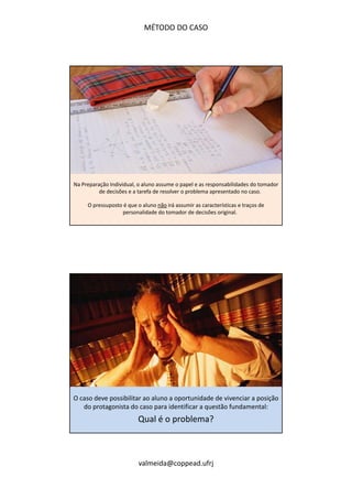 MÉTODO DO CASO 
Na Preparação Individual, o aluno assume o papel e as responsabilidades do tomador 
de decisões e a tarefa de resolver o problema apresentado no caso. 
O pressuposto é que o aluno não irá assumir as características e traços de 
personalidade do tomador de decisões original. 
O caso deve possibilitar ao aluno a oportunidade de vivenciar a posição 
do protagonista do caso para identificar a questão fundamental: 
Qual é o problema? 
valmeida@coppead.ufrj 
 