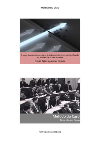 MÉTODO DO CASO 
O aluno deve propor um plano de ação consistente com a identificação 
do problema e análise realizada 
O que fazer, quando, como? 
Método do Caso 
Discussão em Grupo 
valmeida@coppead.ufrj 
 