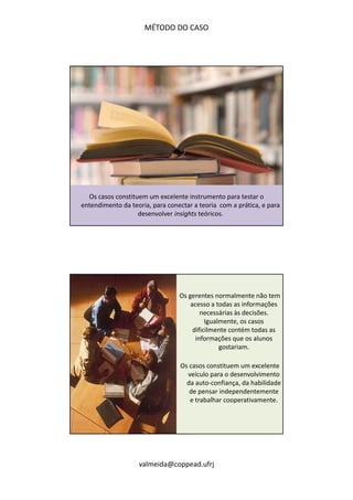 MÉTODO DO CASO 
Os casos constituem um excelente instrumento para testar o 
entendimento da teoria, para conectar a teoria com a prática, e para 
desenvolver insights teóricos. 
Os gerentes normalmente não tem 
acesso a todas as informações 
necessárias às decisões. 
Igualmente, os casos 
dificilmente contém todas as 
informações que os alunos 
valmeida@coppead.ufrj 
gostariam. 
Os casos constituem um excelente 
veículo para o desenvolvimento 
da auto‐confiança, da habilidade 
de pensar independentemente 
e trabalhar cooperativamente. 
 