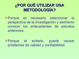 ¿POR QUÉ UTILIZAR UNA
         METODOLOGÍA?
 Porque es necesario seleccionar la
  perspectiva de la investigación y asimismo
  conocer los antecedentes de estudios
  anteriores.

 Porque el evitarlo, puede causar
  problemas de validez y confiabilidad.
 