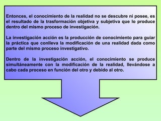 Entonces, el conocimiento de la realidad no se descubre ni posee, es
el resultado de la trasformación objetiva y subjetiva que lo produce
dentro del mismo proceso de investigación.

La investigación acción es la producción de conocimiento para guiar
la práctica que conlleva la modificación de una realidad dada como
parte del mismo proceso investigativo.

Dentro de la investigación acción, el conocimiento se produce
simultáneamente con la modificación de la realidad, llevándose a
cabo cada proceso en función del otro y debido al otro.
 