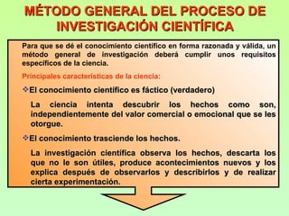 MÉTODO GENERAL DEL PROCESO DE
    INVESTIGACIÓN CIENTÍFICA
Para que se dé el conocimiento científico en forma razonada y válida, un
método general de investigación deberá cumplir unos requisitos
específicos de la ciencia.
Principales características de la ciencia:
El conocimiento científico es fáctico (verdadero)
  La ciencia intenta descubrir los hechos como son,
  independientemente del valor comercial o emocional que se les
  otorgue.
El conocimiento trasciende los hechos.
  La investigación científica observa los hechos, descarta los
  que no le son útiles, produce acontecimientos nuevos y los
  explica después de observarlos y describirlos y de realizar
  cierta experimentación.
 