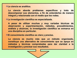 La ciencia es analítica.
  La ciencia aborda problemas específicos y trata de
  descomponer sus elementos, a fin de entenderlos de manera
  integral y relacionada con el medio que los rodea.
La investigación científica es especializada.
  A pesar de utilizar muchas y muy variadas técnicas de
  observación y experimentación, métodos, procedimientos,
  análisis y alcances, la investigación científica se enmarca en
  una disciplina en particular.
El conocimiento científico es claro y preciso.
  La ciencia es mucho más que un método organizado,
  constituye una alternativa de conocimiento que se apoya en
  métodos y técnicas comprobadas para dar claridad a la
  investigación y precisar sus resultados.
 