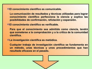 El conocimiento científico es comunicable.
  La comunicación de resultados y técnicas utilizadas para lograr
  conocimiento científico perfecciona la ciencia y explica las
  posibilidades de confirmación, refutación y expansión.
El conocimiento científico es verificable.
  Para que el conocimiento sea admitido como ciencia, tendrá
  que someterse a la comprobación y a la crítica de la comunidad
  científica.
La investigación científica es metódica.
  Cualquier trabajo de investigación científica se fundamenta en
  un método, unas técnicas y unos procedimientos que han
  resultado eficaces en el pasado.
 