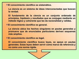 El conocimiento científico es sistemático.
  La ciencia es un sistema de ideas interconectadas que buscan
  la verdad.
  El fundamento de la ciencia es un conjunto ordenado de
  principios, hipótesis y resultados que se conjugan mediante un
  método lógico y coherente que les da racionalidad y validez.
El conocimiento científico es general.
  La ciencia ubica los hechos singulares en pautas generales y
  promueve que de enunciados particulares deriven esquemas
  más amplios.
El conocimiento científico es legal.
  El conocimiento científico busca leyes, se apoya en pautas
  generales. Estas leyes deben servir como marco de referencia y
  no como una norma rígida.
 
