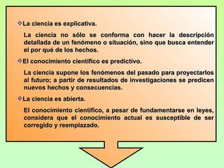 La ciencia es explicativa.
  La ciencia no sólo se conforma con hacer la descripción
  detallada de un fenómeno o situación, sino que busca entender
  el por qué de los hechos.
El conocimiento científico es predictivo.
  La ciencia supone los fenómenos del pasado para proyectarlos
  al futuro; a partir de resultados de investigaciones se predicen
  nuevos hechos y consecuencias.
La ciencia es abierta.
  El conocimiento científico, a pesar de fundamentarse en leyes,
  considera que el conocimiento actual es susceptible de ser
  corregido y reemplazado.
 
