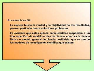 La ciencia es útil.
  La ciencia busca la verdad y la objetividad de los resultados,
  pero en particular busca solucionar problemas.
  Es evidente que estas quince características responden a un
  tipo específico de modelo o idea de ciencia, como es la ciencia
  fáctica o modelo general de ciencia positivista, que es uno de
  los modelos de investigación científica que existen.
 