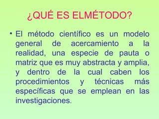 ¿QUÉ ES ELMÉTODO?
• El método científico es un modelo
  general de acercamiento a la
  realidad, una especie de pauta o
  matriz que es muy abstracta y amplia,
  y dentro de la cual caben los
  procedimientos y técnicas más
  específicas que se emplean en las
  investigaciones.
 