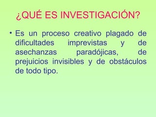 ¿QUÉ ES INVESTIGACIÓN?
• Es un proceso creativo plagado de
  dificultades    imprevistas     y  de
  asechanzas         paradójicas,    de
  prejuicios invisibles y de obstáculos
  de todo tipo.
 