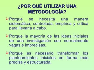 ¿POR QUÉ UTILIZAR UNA
         METODOLOGÍA?
 Porque se necesita una manera
  sistemática, controlada, empírica y crítica
  para llevarla a cabo.
 Porque la mayoría de las ideas iniciales
  de una investigación son normalmente
  vagas e imprecisas.
 Porque es necesario transformar los
  planteamientos iniciales en forma más
  precisa y estructurada.
 