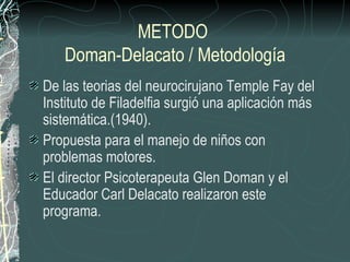 METODO
   Doman-Delacato / Metodología
De las teorias del neurocirujano Temple Fay del
Instituto de Filadelfia surgió una aplicación más
sistemática.(1940).
Propuesta para el manejo de niños con
problemas motores.
El director Psicoterapeuta Glen Doman y el
Educador Carl Delacato realizaron este
programa.
 