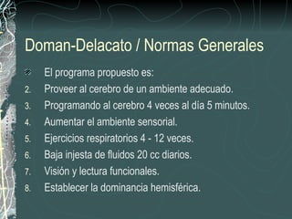 Doman-Delacato / Normas Generales
     El programa propuesto es:
2.   Proveer al cerebro de un ambiente adecuado.
3.   Programando al cerebro 4 veces al día 5 minutos.
4.   Aumentar el ambiente sensorial.
5.   Ejercicios respiratorios 4 - 12 veces.
6.   Baja injesta de fluidos 20 cc diarios.
7.   Visión y lectura funcionales.
8.   Establecer la dominancia hemisférica.
 