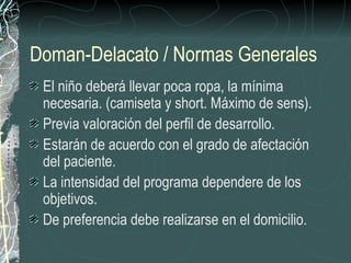 Doman-Delacato / Normas Generales
 El niño deberá llevar poca ropa, la mínima
 necesaria. (camiseta y short. Máximo de sens).
 Previa valoración del perfil de desarrollo.
 Estarán de acuerdo con el grado de afectación
 del paciente.
 La intensidad del programa dependere de los
 objetivos.
 De preferencia debe realizarse en el domicilio.
 