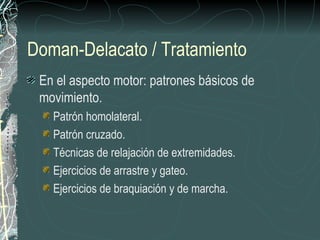 Doman-Delacato / Tratamiento
 En el aspecto motor: patrones básicos de
 movimiento.
   Patrón homolateral.
   Patrón cruzado.
   Técnicas de relajación de extremidades.
   Ejercicios de arrastre y gateo.
   Ejercicios de braquiación y de marcha.
 