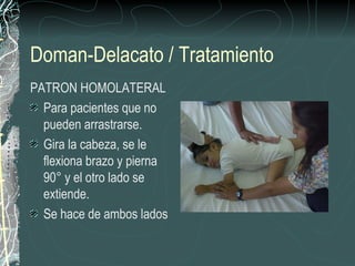 Doman-Delacato / Tratamiento
PATRON HOMOLATERAL
  Para pacientes que no
  pueden arrastrarse.
  Gira la cabeza, se le
  flexiona brazo y pierna
  90° y el otro lado se
  extiende.
  Se hace de ambos lados
 