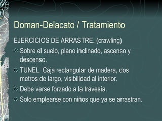 Doman-Delacato / Tratamiento
EJERCICIOS DE ARRASTRE. (crawling)
  Sobre el suelo, plano inclinado, ascenso y
  descenso.
  TUNEL. Caja rectangular de madera, dos
  metros de largo, visibilidad al interior.
  Debe verse forzado a la travesía.
  Solo emplearse con niños que ya se arrastran.
 