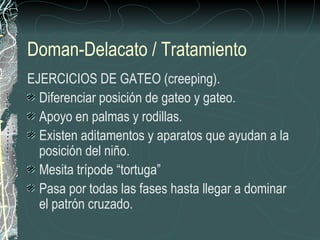 Doman-Delacato / Tratamiento
EJERCICIOS DE GATEO (creeping).
  Diferenciar posición de gateo y gateo.
  Apoyo en palmas y rodillas.
  Existen aditamentos y aparatos que ayudan a la
  posición del niño.
  Mesita trípode “tortuga”
  Pasa por todas las fases hasta llegar a dominar
  el patrón cruzado.
 