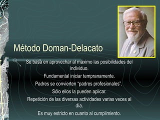 Método Doman-Delacato
  Se basa en aprovechar al máximo las posibilidades del
                        individuo.
          Fundamental iniciar tempranamente.
      Padres se convierten “padres profesionales”.
              Sólo ellos la pueden aplicar.
  Repetición de las diversas actividades varias veces al
                           día.
       Es muy estricto en cuanto al cumplimiento.
 