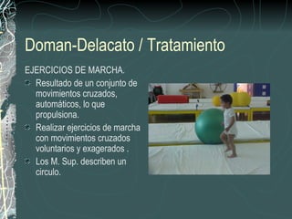 Doman-Delacato / Tratamiento
EJERCICIOS DE MARCHA.
  Resultado de un conjunto de
  movimientos cruzados,
  automáticos, lo que
  propulsiona.
  Realizar ejercicios de marcha
  con movimientos cruzados
  voluntarios y exagerados .
  Los M. Sup. describen un
  circulo.
 