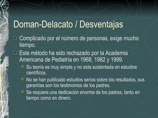 Doman-Delacato / Desventajas
 Complicado por el número de personas, exige mucho
 tiempo.
 Este método ha sido rechazado por la Academia
 Americana de Pediatría en 1968, 1982 y 1999.
   Su teoría es muy simple y no esta sustentada en estudios
   científicos.
   No se han publicado estudios serios sobre los resultados, sus
   garantías son los testimonios de los padres.
   Se requiere una dedicación enorme de los padres, tanto en
   tiempo como en dinero.
 
