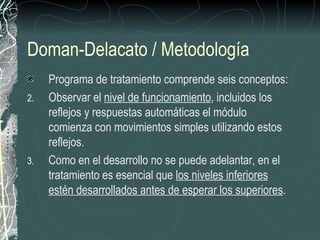 Doman-Delacato / Metodología
     Programa de tratamiento comprende seis conceptos:
2.   Observar el nivel de funcionamiento, incluidos los
     reflejos y respuestas automáticas el módulo
     comienza con movimientos simples utilizando estos
     reflejos.
3.   Como en el desarrollo no se puede adelantar, en el
     tratamiento es esencial que los niveles inferiores
     estén desarrollados antes de esperar los superiores.
 