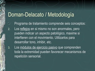 Doman-Delacato / Metodología
     Programa de tratamiento comprende seis conceptos:
2.   Los reflejos en si mismo no son anormales, pero
     pueden indicar un aspecto patológico, maxime si
     interfieren con el movimiento. Utilizarlos para
     desarrollar tono, inhibir, etc.
3.   Los módulos de ejercicio pasivo que comprenden
     toda la extremidad pueden favorecer mecanismos de
     repetición sensorial.
 
