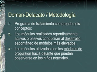 Doman-Delacato / Metodología
   Programa de tratamiento comprende seis
   conceptos:
2. Los módulos realizados repentinamente
   activos o pasivos conducirán al desarrollo
   espontáneo de módulos más elevados.
3. Los módulos utilizados son los módulos de
   propulsión hacia delante que pueden
   observarse en los niños normales.
 