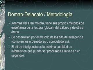 Doman-Delacato / Metodología
 Además del área motora, tiene sus propios métodos de
 enseñanza de la lectura (global), del cálculo y de otras
 áreas.
 Se desarrollan por el método de los bits de inteligencia
 (como en los ordenadores o computadoras).
 El bit de inteligencia es la máxima cantidad de
 información que puede ser procesada a la vez en un
 segundo).
 