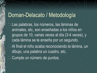 Doman-Delacato / Metodología
 Las palabras, los números, las láminas de
 animales, etc, son enseñadas a los niños en
 grupos de 10, varias veces al día (3-4 veces), y
 cada lámina se le enseña por un segundo.
 Al final el niño acaba reconociendo la lámina, un
 dibujo, una palabra un cuadro, etc.
 Cumple un número de puntos.
 