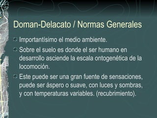 Doman-Delacato / Normas Generales
 Importantísimo el medio ambiente.
 Sobre el suelo es donde el ser humano en
 desarrollo asciende la escala ontogenética de la
 locomoción.
 Este puede ser una gran fuente de sensaciones,
 puede ser áspero o suave, con luces y sombras,
 y con temperaturas variables. (recubrimiento).
 