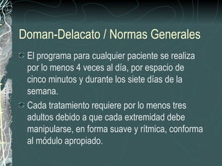Doman-Delacato / Normas Generales
 El programa para cualquier paciente se realiza
 por lo menos 4 veces al día, por espacio de
 cinco minutos y durante los siete días de la
 semana.
 Cada tratamiento requiere por lo menos tres
 adultos debido a que cada extremidad debe
 manipularse, en forma suave y rítmica, conforma
 al módulo apropiado.
 