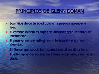 PRINCIPIOS DE GLENN DOMAN Los niños de corta edad quieren y pueden aprender a leer. El cerebro infantil es capaz de absorber gran cantidad de información.  El proceso de aprendizaje de la lectura tiene que ser divertido. Se tienen que seguir las instrucciones al pie de la letra. Pueden aprender no solo un idioma extranjero, sino hasta cinco. 