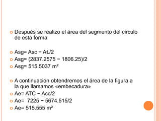  Después se realizo el área del segmento del circulo
de esta forma
 Asg= Asc − AⱢ/2
 Asg= (2837.2575 − 1806.25)/2
 Asg= 515.5037 m²
 A continuación obtendremos el área de la figura a
la que llamamos «embecadura»
 Ae= ATC − Acc/2
 Ae= 7225 − 5674.515/2
 Ae= 515.555 m²
 