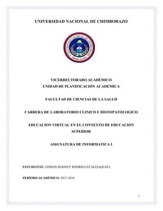 1
UNIVERSIDAD NACIONAL DE CHIMBORAZO
VICERRECTORADO ACADÉMICO
UNIDAD DE PLANIFICACIÓN ACADÉMICA
FACULTAD DE CIENCIAS DE LA SALUD
CARRERA DE LABORATORIO CLINICO E HISTOPATOLOGICO
EDUCACION VIRTUAL EN EL CONTEXTO DE EDUCACION
SUPERIOR
ASIGNATURA DE INFORMATICA I
ESTUDIANTE: EDISON RODNEY RODRIGUEZ MASAQUIZA
PERÍODO ACADÉMICO: 2017-2018
 