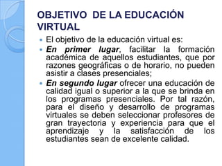 OBJETIVO DE LA EDUCACIÓN
VIRTUAL
 El objetivo de la educación virtual es:
 En primer lugar, facilitar la formación
académica de aquellos estudiantes, que por
razones geográficas o de horario, no pueden
asistir a clases presenciales;
 En segundo lugar ofrecer una educación de
calidad igual o superior a la que se brinda en
los programas presenciales. Por tal razón,
para el diseño y desarrollo de programas
virtuales se deben seleccionar profesores de
gran trayectoria y experiencia para que el
aprendizaje y la satisfacción de los
estudiantes sean de excelente calidad.
 