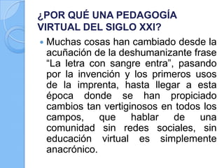 ¿POR QUÉ UNA PEDAGOGÍA
VIRTUAL DEL SIGLO XXI?
 Muchas cosas han cambiado desde la
acuñación de la deshumanizante frase
“La letra con sangre entra”, pasando
por la invención y los primeros usos
de la imprenta, hasta llegar a esta
época donde se han propiciado
cambios tan vertiginosos en todos los
campos, que hablar de una
comunidad sin redes sociales, sin
educación virtual es simplemente
anacrónico.
 