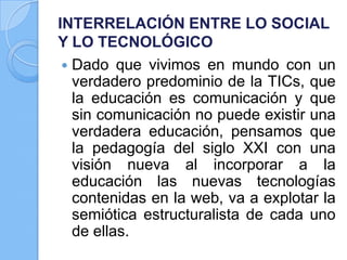 INTERRELACIÓN ENTRE LO SOCIAL
Y LO TECNOLÓGICO
 Dado que vivimos en mundo con un
verdadero predominio de la TICs, que
la educación es comunicación y que
sin comunicación no puede existir una
verdadera educación, pensamos que
la pedagogía del siglo XXI con una
visión nueva al incorporar a la
educación las nuevas tecnologías
contenidas en la web, va a explotar la
semiótica estructuralista de cada uno
de ellas.
 
