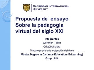 Propuesta de ensayo
Sobre la pedagogía
virtual del siglo XXI
Integrantes
Wernher Téllez
Cristóbal Mora
Trabajo previo a la obtención del titulo
Máster Degree in Distance Education (E-Learning)
Grupo #14
 