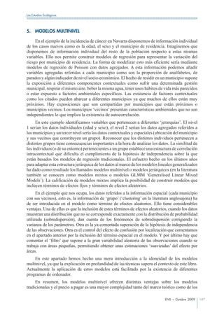 Los Estudios Ecológicos




5.    MODELOS MULTINIVEL

     En el ejemplo de la incidencia de cáncer en Navarra disponemos de información individual
de los casos nuevos como es la edad, el sexo y el municipio de residencia. Imaginemos que
disponemos de información individual del resto de la población respecto a estas mismas
variables. Ello nos permite construir modelos de regresión para representar la variación del
riesgo por municipio de residencia. La forma de modelizar esto más eficiente sería mediante
modelos de regresión de Poisson con datos agregados. A esta información podemos añadir
variables agregadas referidas a cada municipio como son la proporción de analfabetos, de
parados y algún indicador de nivel socio-económico. El hecho de residir en un municipio supone
la exposición a diferentes componentes contextuales como sufrir una determinada gestión
municipal, respirar el mismo aire, beber la misma agua, tener unos hábitos de vida más parecidos
o estar expuesto a factores ambientales específicos. Las existencia de factores contextuales
como los citados pueden abarcar a diferentes municipios ya que muchos de ellos están muy
próximos. Hay exposiciones que son compartidas por municipios que están próximos o
municipios vecinos. Los municipios ‘vecinos’ presentan características ambientales que no son
independientes lo que implica la existencia de autocorrelación.
      En este ejemplo identificamos variables que pertenecen a diferentes ‘jerarquías’. El nivel
1 serían los datos individuales (edad y sexo), el nivel 2 serían los datos agregados referidos a
los municipios y un tercer nivel sería los datos contextuales y espaciales (ubicación del municipio
y sus vecinos que constituyen un grupo). Reconocer que los distintos individuos pertenecen a
distintos grupos tiene consecuencias importantes a la hora de analizar los datos. La similitud de
los individuos (o de su entorno) pertenecientes a un grupo establece una estructura de correlación
intracontextual que dificulta el cumplimiento de la hipótesis de independencia sobre la que
están basados los modelos de regresión tradicionales. El esfuerzo hecho en los últimos años
para adaptar esta estructura jerárquica de los datos al marco de los modelos lineales generalizados
ha dado como resultado los llamados modelos multinivel o modelos jerárquicos (en la literatura
también se conocen como modelos mixtos o modelos GLMM ‘Generalised Linear Mixed
Models’). La calificación de modelos mixtos implica la posibilidad de construir modelos que
incluyen términos de efectos fijos y términos de efectos aleatorios.
      En el ejemplo que nos ocupa, los datos referidos a la información espacial (cada municipio
con sus vecinos), esto es, la información de ‘grupo’ (‘clustering’ en la literatura anglosajona) ha
de ser introducida en el modelo como término de efectos aleatorios. Ello tiene considerables
ventajas. Una de ellas es que la inclusión de estos términos de efectos aleatorios, cuando los datos
muestran una distribución que no se corresponde exactamente con la distribución de probabilidad
utilizada (sobredispersión), dan cuenta de los fenómenos de sobredispersión corrigiendo la
varianza de los parámetros. Otra es la ya comentada superación de la hipótesis de independencia
de las observaciones. Otra es el control del efecto de confusión por localización que comentamos
en el apartado anterior por la inclusión del término espacial en el modelo. Y por último hay que
comentar el ‘filtro’ que supone a la gran variabilidad aleatoria de las observaciones cuando se
trabaja con áreas pequeñas, permitiendo obtener unas estimaciones ‘suavizadas’ del efecto por
áreas.
    En este apartado hemos hecho una mera introducción a la idoneidad de los modelos
multinivel, ya que la explicación en profundidad de las técnicas supera el contexto de este libro.
Actualmente la aplicación de estos modelos está facilitado por la existencia de diferentes
programas de ordenador.
     En resumen, los modelos multinivel ofrecen distintas ventajas sobre los modelos
tradicionales y el precio a pagar es una mayor complejidad tanto del marco teórico como de los

                                                                                 ENS – Octubre 2009    147
 