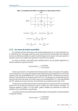 Epidemiología Clínica




                Tabla 11-3. Resultados del test ELISA en una población con alta prevalencia de VIH +.
                                                            VIH +

                                                              +                 -

                                                  +           63               1              64
                                                                     VP FP
                                 ELISA
                                                                     FN VN
                                                  -           3                99
                                                                                              102

                                                              66               100            166




                                             63                                         99
                            Sensibilidad               0,95        Especificidad              0,99
                                            3 63                                       1 99


                                                          66              66
                                  Pr evalencia                                  0,39
                                                      63 1 3 99          166


                                            63                                99
                                  VPP                 0,98         VPN                 0,97
                                           1 63                              3 99


2.1.2.     Las razones de máxima verosimilitud.
      Un indicador útil para discriminar entre pruebas diagnósticas por su valor informativo es
la “likelihood ratio” que puede traducirse como razón de máxima verosimilitud. Este indicador
no tiene un umbral que establezca cuando la prueba diagnóstica tiene poco valor, pero puede ser
útil para conocer los resultados que aportará la realización de la prueba.
     La razón de máxima verosimilitud del resultado positivo de una prueba diagnóstica se
calcula mediante la siguiente fórmula:

                                                                      sensibilidad
                                        LikelihoodRatio
                                                                    1 especificidad

     Cuanto más elevado es el resultado de la fórmula anterior mejor es la prueba. Por ejemplo,
se ha estimado que una tomografía computerizada abdominal para el diagnóstico de una lesión
esplénica tiene una sensibilidad del 95% y una especificidad del 96%, resultando una razón de
máxima verosimilitud de un resultado positivo de 23,8. Sin embargo, los termogramas para la
detección del cáncer de mama en la mujer tienen una sensibilidad del 61% y una especificidad
del 74%, dando una razón de máxima verosimilitud de un resultado positivo baja (2,35).
     La representación gráfica del numerador y denominador de la razón de máxima verosimilitud
puede servir de ayuda para discriminar cuál es el punto que ofrece mejores resultados. El
siguiente apartado se dedica a la curva ROC, gráfico estándar que representa los puntos de
equilibrio entre sensibilidad y especificidad.
      La razón de máxima verosimilitud del resultado negativo de una prueba se calcula mediante
la siguiente fórmula
                                                                    1 sensibilidad
                                        LikelihoodRatio
                                                                     especificidad



                                                                                                     ENS – Octubre 2009   172
 