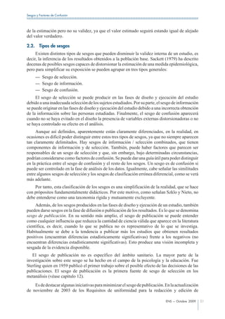 Sesgos y Factores de Confusión




de la estimación pero no su validez, ya que el valor estimado seguirá estando igual de alejado
del valor verdadero.

2.2.     Tipos de sesgos
     Existen distintos tipos de sesgos que pueden disminuir la validez interna de un estudio, es
decir, la inferencia de los resultados obtenidos a la población base. Sackett (1979) ha descrito
docenas de posibles sesgos capaces de distorsionar la estimación de una medida epidemiológica,
pero para simplificar su exposición se pueden agrupar en tres tipos generales:
       — Sesgo de selección.
       — Sesgo de información.
       — Sesgo de confusión.
     El sesgo de selección se puede producir en las fases de diseño y ejecución del estudio
debido a una inadecuada selección de los sujetos estudiados. Por su parte, el sesgo de información
se puede originar en las fases de diseño y ejecución del estudio debido a una incorrecta obtención
de la información sobre las personas estudiadas. Finalmente, el sesgo de confusión aparecerá
cuando no se haya evitado en el diseño la presencia de variables externas distorsionadoras o no
se haya controlado su efecto en el análisis.
     Aunque así definidos, aparentemente están claramente diferenciados, en la realidad, en
ocasiones es difícil poder distinguir entre estos tres tipos de sesgos, ya que no siempre aparecen
tan claramente delimitados. Hay sesgos de información / selección combinados, que tienen
componentes de información y de selección. También, puede haber factores que parecen ser
responsables de un sesgo de selección y que, sin embargo, bajo determinadas circunstancias,
podrían considerarse como factores de confusión. Se puede dar una guía útil para poder distinguir
en la práctica entre el sesgo de confusión y el resto de los sesgos. Un sesgo es de confusión si
puede ser controlado en la fase de análisis de los datos. Igualmente, cabe señalar las similitudes
entre algunos sesgos de selección y los sesgos de clasificación errónea diferencial, como se verá
más adelante.
    Por tanto, esta clasificación de los sesgos es una simplificación de la realidad, que se hace
con própositos fundamentalmente didácticos. Por este motivo, como señalan Szklo y Nieto, no
debe entenderse como una taxonomia rígida y mutuamente excluyente.
     Además, de los sesgos producidos en las fases de diseño y ejecución de un estudio, también
pueden darse sesgos en la fase de difusión o publicación de los resultados. Es lo que se denomina
sesgo de publicación. En su sentido más amplio, el sesgo de publicación se puede entender
como cualquier influencia que reduzca la cantidad de ciencia válida que aparece en la literatura
científica, es decir, cuando lo que se publica no es representativo de lo que se investiga.
Habitualmente se debe a la tendencia a publicar más los estudios que obtienen resultados
positivos (encuentran diferencias estadísticamente significativas) frente a los negativos (no
encuentran diferencias estadísticamente significativas). Esto produce una visión incompleta y
sesgada de la evidencia disponible.
   El sesgo de publicación no es específico del ámbito sanitario. La mayor parte de la
investigación sobre este sesgo se ha hecho en el campo de la psicología y la educación. Fue
Sterling quien en 1959 publicó el primer trabajo sobre el posible efecto de las decisiones de las
publicaciones. El sesgo de publicación es la primera fuente de sesgo de selección en los
metanálisis (véase capítulo 12).
    Es de destacar algunas iniciativas para minimizar el sesgo de publicación. En la actualización
de noviembre de 2003 de los Requisitos de uniformidad para la redacción y edición de

                                                                               ENS – Octubre 2009    51
 