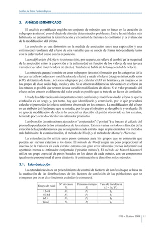 Análisis de Datos Epidemiológicos




3.     ANÁLISIS ESTRATIFICADO

     El análisis estratificado engloba un conjunto de métodos que se basan en la creación de
subgrupos (estratos) con el objeto de abordar determinados problemas. Entre las utilidades más
habituales se encuentran la identificación y el control de factores de confusión y la evaluación
de la modificación del efecto.
     La confusión es una distorsión en la medida de asociación entre una exposición y una
enfermedad resultante del efecto de otra variable que se asocia de forma independiente tanto
con la enfermedad como con la exposición.
     La modificación del efecto (o interacción), por su parte, se refiere al cambio en la magnitud
de la asociación entre la exposición y la enfermedad en función de los valores de una tercera
variable (variable modificadora de efecto). También se habla de heterogeneidad del efecto.
     La estrategia general consiste en crear subgrupos (estratos) formados por las categorías de la
tercera variable (confusora o modificadora de efecto) y medir el efecto (riesgo relativo, odds ratio
(OR), diferencia de tasas...) en esos subgrupos: p.e. calcular el RR en hombres y en mujeres; o en
los grupos de clase social baja, media y alta. Si se observan diferencias relevantes en el efecto en
los estratos es posible que se trate de una variable modificadora de efecto. Si el valor promedio del
efecto en los estratos es diferente del valor crudo es posible que se trate de un factor de confusión.
     Una de las diferencias más importantes entre confusión y modificación del efecto es que la
confusión es un sesgo y, por tanto, hay que identificarlo y controlarlo, por lo que procederá
calcular el promedio del efecto uniforme observado en los estratos. La modificación del efecto
es un atributo del fenómeno que se estudia, por lo que el objetivo es describirlo y evaluarlo. Si
se aprecia modificación de efecto lo esencial es describir el patrón observado en los estratos,
teniendo poco sentido calcular un estimador promedio.
     La obtención de estimadores ajustados o “conjuntados” (“pooled”) se basa en el cálculo del
promedio ponderado de los estimadores de los estratos. Existen varios métodos en función de la
elección de las ponderaciones que se asignarán a cada estrato. Aquí se presentan los tres métodos
más habituales: la estandarización, el método de Woolf, y el método de Mantel y Haenszel.
      La estandarización utiliza unos pesos comunes para los grupos que se comparan que
pueden ser incluso externos a los datos. El método de Woolf asigna un peso proporcional al
inverso de la varianza en cada estrato: estratos con gran error aleatorio (menos informativos)
aportarán menos al estimador conjuntado (‘pesarán menos’). El método de Mantel-Haenszel
utiliza un grupo especial de pesos basados en los datos de cada estrato, con un componente
igualmente proporcional al error aleatorio. A continuación se describen estos métodos.

3.1.     Estandarización
     La estandarización es un procedimiento de control de factores de confusión que se basa en
la sustitución de las distribuciones de los factores de confusión de las poblaciones que se
comparan por otras distribuciones estándar (o comunes).

                                    Nº de casos   Personas-tiempo   Tasa de Incidencia
                   Grupo de edad
                                        Ni              Pi             (Ii = Ni/ Pi)
                        15-49           N1              P1                   I1
                        50-64           N2              P2                   I2
                        65 +            N3              P3                   I3
                        Total           Nt              Pt                   It



                                                                                   ENS – Octubre 2009    81
 