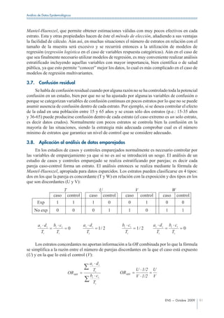 Análisis de Datos Epidemiológicos




Mantel-Haenszel, que permite obtener estimaciones válidas con muy pocos efectivos en cada
estrato. Esta y otras propiedades hacen de éste el método de elección, añadiendo a sus ventajas
la facilidad de cálculo. Aún así, en muchas situaciones el número de estratos en relación con el
tamaño de la muestra será excesivo y se recurrirá entonces a la utilización de modelos de
regresión (regresión logística en el caso de variables respuesta categóricas). Aún en el caso de
que sea finalmente necesario utilizar modelos de regresión, es muy conveniente realizar análisis
estratificado incluyendo aquellas variables con mayor importancia, bien científica o de salud
pública, ya que esto permite “conocer” mejor los datos, lo cual es más complicado en el caso de
modelos de regresión multivariantes.

3.7.     Confusión residual
     Se habla de confusión residual cuando por alguna razón no se ha controlado toda la potencial
confusión en un estudio, bien por que no se ha ajustado por alguna/as variables de confusión o
porque se categorizan variables de confusión continuas en pocos estratos por lo que no se puede
asumir ausencia de confusión dentro de cada estrato. Por ejemplo, si se desea controlar el efecto
de la edad en una población entre 15 y 65 años y se crean sólo dos estratos (p.e.: 15-35 años
y 36-65) puede producirse confusión dentro de cada estrato (el caso extremo es un solo estrato,
es decir datos crudos). Normalmente con pocos estratos se controla bien la confusión en la
mayoría de las situaciones, siendo la estrategia más adecuada comprobar cual es el número
mínimo de estratos que garantice un nivel de control que se considere adecuado.

3.8.     Aplicación al análisis de datos emparejados
     En los estudios de casos y controles emparejados normalmente es necesario controlar por
las variables de emparejamiento ya que si no es así se introducirá un sesgo. El análisis de un
estudio de casos y controles emparejado se realiza estratificando por parejas; es decir cada
pareja caso-control forma un estrato. El análisis entonces se realiza mediante la fórmula de
Mantel-Haenszel, apropiada para datos esparcidos. Los estratos pueden clasificarse en 4 tipos:
dos en los que la pareja es concordante (T y W) en relación con la exposición y dos tipos en los
que son discordantes (U y V):
                            T                       U                      V                             W
                    caso        control      caso       control     caso       control            caso       control
       Exp            1             1          1           0         0            1                0           0
     No exp           0             0          0           1         1            0                1           1


        ai d i      bi ci                 ai d i                  bi ci                  ai d i        bi ci
                                0                   1/ 2                   1/ 2                                 0
          Ti          Ti                    Ti                      Ti                     Ti            Ti

     Los estratos concordantes no aportan información a la OR combinada por lo que la fórmula
se simplifica a la razón entre el número de parejas discordantes en la que el caso está expuesto
(U) y en la que lo está el control (V):
                                              ai d i
                                                Ti                         U 1/2      U
                                OR MH                             ORMH
                                              bi ci                        V 1/2      V
                                                Ti



                                                                                                   ENS – Octubre 2009   91
 