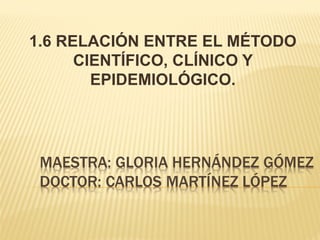 1.6 RELACIÓN ENTRE EL MÉTODO
CIENTÍFICO, CLÍNICO Y
EPIDEMIOLÓGICO.

 