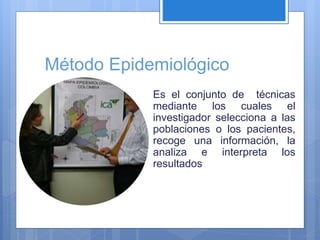 Método Epidemiológico
Es el conjunto de técnicas
mediante los cuales el
investigador selecciona a las
poblaciones o los pacientes,
recoge una información, la
analiza e interpreta los
resultados
 