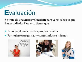 Evaluación 
Se trata de una autoevaluación para ver si sabes lo que 
has estudiado. Para esto tienes que: 
 Exponer el tema con tus propias palabra. 
 Formularte preguntas y contestarlas tu mismo. 
 