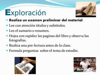 Exploración 
 Realiza un examen preliminar del material: 
 Lee con atención títulos y subtítulos. 
 Lee el sumario o resumen. 
 Hojea con rapidez las paginas del libro y observa las 
fotografías. 
 Realiza una pre-lectura antes de la clase. 
 Formula preguntas sobre el tema de estudio. 
 
