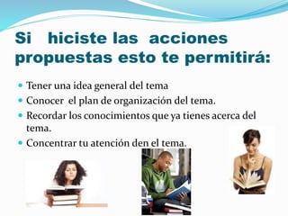 Si hiciste las acciones 
propuestas esto te permitirá: 
 Tener una idea general del tema 
 Conocer el plan de organización del tema. 
 Recordar los conocimientos que ya tienes acerca del 
tema. 
 Concentrar tu atención den el tema. 
 
