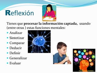 Reflexión 
Tienes que procesar la información captada, usando 
(entre otras ) estas funciones mentales: 
 Analizar 
 Sintetizar 
 Comparar 
 Deducir 
 Definir 
 Generalizar 
 Evaluar 
 